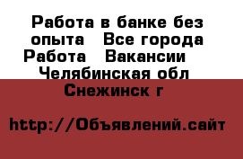 Работа в банке без опыта - Все города Работа » Вакансии   . Челябинская обл.,Снежинск г.